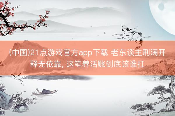 (中国)21点游戏官方app下载 老东谈主刑满开释无依靠, 这笔养活账到底该谁扛