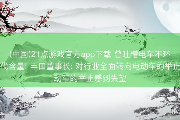 (中国)21点游戏官方app下载 曾吐槽电车不环保、没时代含量! 丰田董事长: 对行业全面转向电动车的举止感到失望