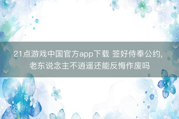 21点游戏中国官方app下载 签好侍奉公约, 老东说念主不逍遥还能反悔作废吗
