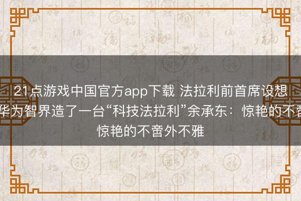 21点游戏中国官方app下载 法拉利前首席设想师操刀!华为智界造了一台“科技法拉利”余承东：惊艳的不啻外不雅
