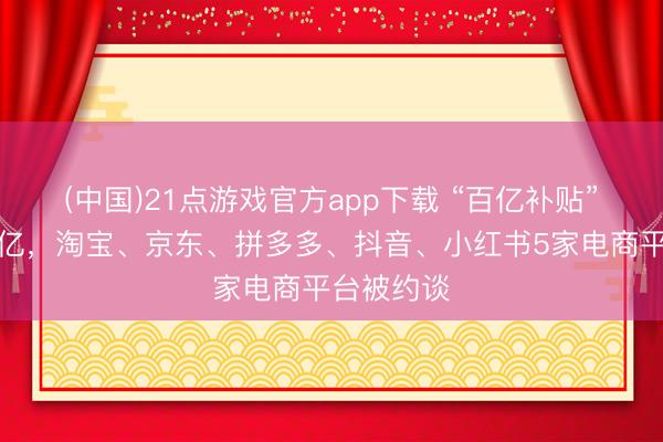 (中国)21点游戏官方app下载 “百亿补贴”并非真百亿，淘宝、京东、拼多多、抖音、小红书5家电商平台被约谈