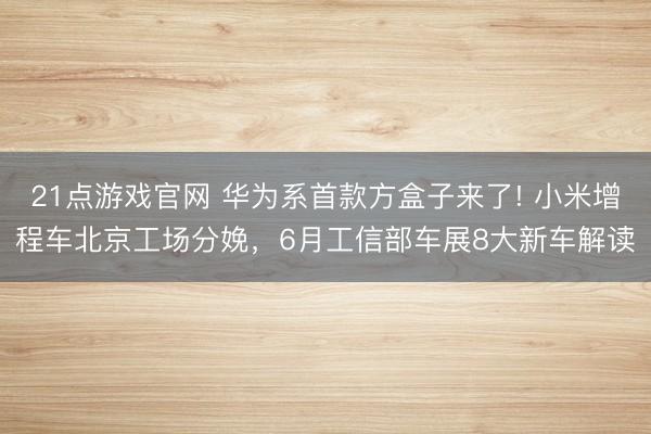 21点游戏官网 华为系首款方盒子来了! 小米增程车北京工场分娩，6月工信部车展8大新车解读