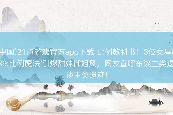 (中国)21点游戏官方app下载 比例教科书！3位女星'比例魔法'引爆甜妹御姐风，网友直呼东谈主类遗迹！