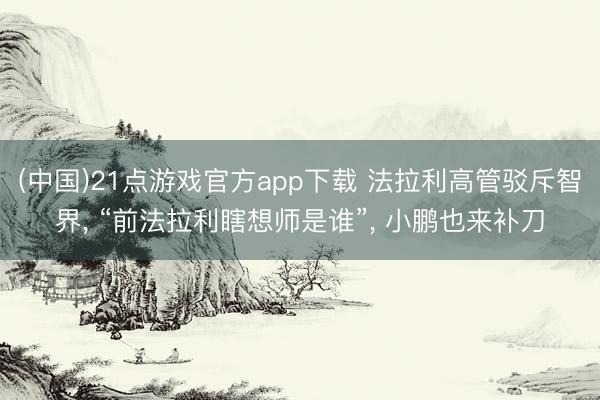 (中国)21点游戏官方app下载 法拉利高管驳斥智界, “前法拉利瞎想师是谁”, 小鹏也来补刀