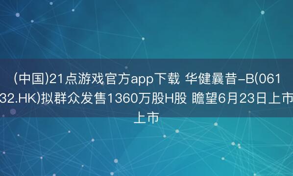 (中国)21点游戏官方app下载 华健曩昔-B(06132.HK)拟群众发售1360万股H股 瞻望6月23日上市