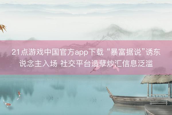 21点游戏中国官方app下载 “暴富据说”诱东说念主入场 社交平台造孽炒汇信息泛滥