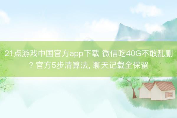 21点游戏中国官方app下载 微信吃40G不敢乱删? 官方5步清算法, 聊天记载全保留