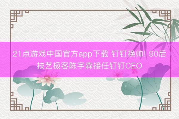 21点游戏中国官方app下载 钉钉换帅! 90后技艺极客陈宇森接任钉钉CEO