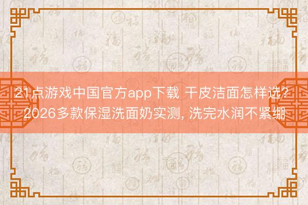 21点游戏中国官方app下载 干皮洁面怎样选? 2026多款保湿洗面奶实测， 洗完水润不紧绷