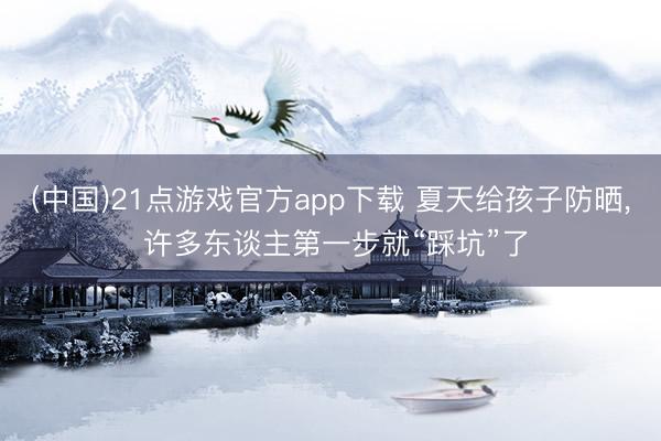 (中国)21点游戏官方app下载 夏天给孩子防晒, 许多东谈主第一步就“踩坑”了