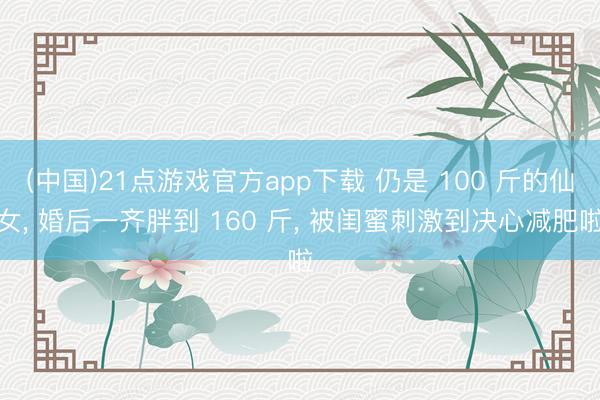 (中国)21点游戏官方app下载 仍是 100 斤的仙女, 婚后一齐胖到 160 斤, 被闺蜜刺激到决心减肥啦