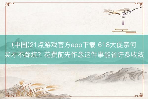 (中国)21点游戏官方app下载 618大促奈何买才不踩坑？花费前先作念这件事能省许多收敛
