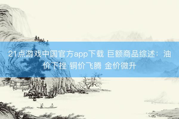 21点游戏中国官方app下载 巨额商品综述：油价下挫 铜价飞腾 金价微升
