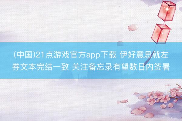 (中国)21点游戏官方app下载 伊好意思就左券文本完结一致 关注备忘录有望数日内签署