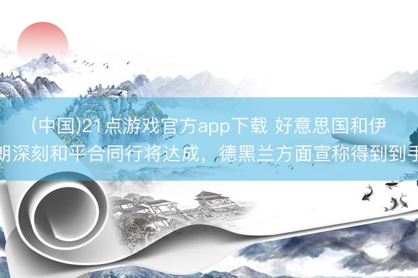 (中国)21点游戏官方app下载 好意思国和伊朗深刻和平合同行将达成,德黑兰方面宣称得到到手