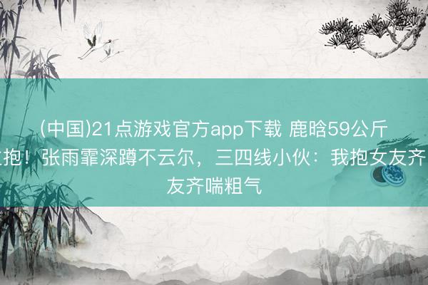 (中国)21点游戏官方app下载 鹿晗59公斤被公主抱！张雨霏深蹲不云尔，三四线小伙：我抱女友齐喘粗气