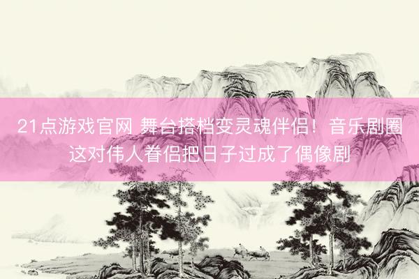 21点游戏官网 舞台搭档变灵魂伴侣！音乐剧圈这对伟人眷侣把日子过成了偶像剧
