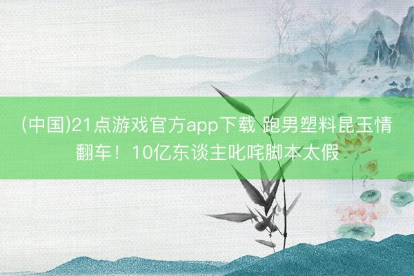 (中国)21点游戏官方app下载 跑男塑料昆玉情翻车！10亿东谈主叱咤脚本太假