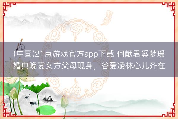 (中国)21点游戏官方app下载 何猷君奚梦瑶婚典晚宴女方父母现身，谷爱凌林心儿齐在