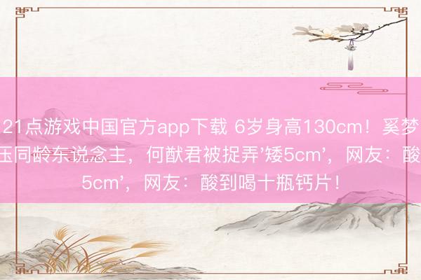 21点游戏中国官方app下载 6岁身高130cm！奚梦瑶犬子腿长碾压同龄东说念主，何猷君被捉弄'矮5cm'，网友：酸到喝十瓶钙片！