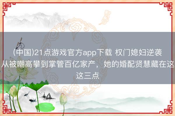 (中国)21点游戏官方app下载 权门媳妇逆袭记：从被嘲高攀到掌管百亿家产，她的婚配贤慧藏在这三点