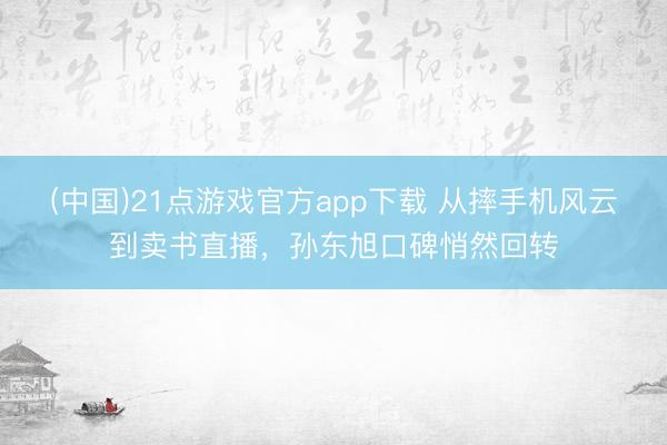 (中国)21点游戏官方app下载 从摔手机风云到卖书直播，孙东旭口碑悄然回转