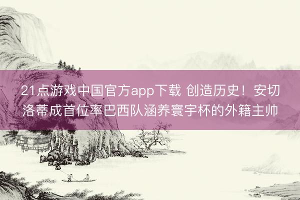 21点游戏中国官方app下载 创造历史！安切洛蒂成首位率巴西队涵养寰宇杯的外籍主帅