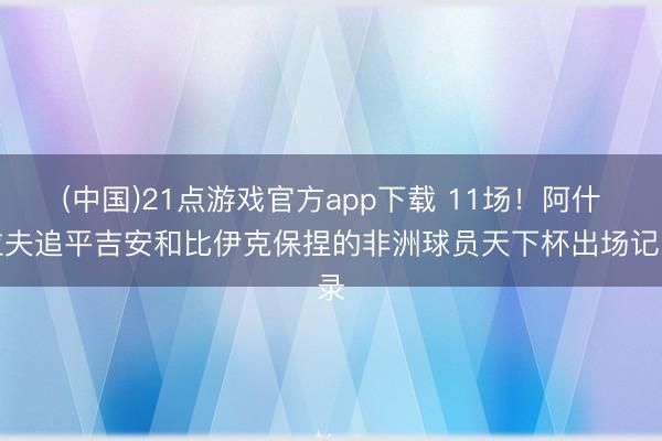 (中国)21点游戏官方app下载 11场！阿什拉夫追平吉安和比伊克保捏的非洲球员天下杯出场记录