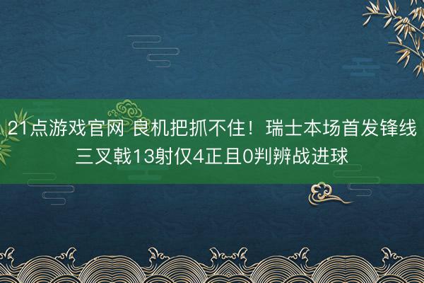 21点游戏官网 良机把抓不住！瑞士本场首发锋线三叉戟13射仅4正且0判辨战进球
