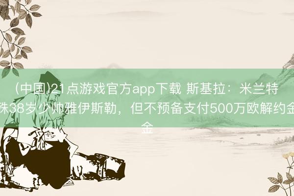 (中国)21点游戏官方app下载 斯基拉：米兰特殊38岁少帅雅伊斯勒，但不预备支付500万欧解约金