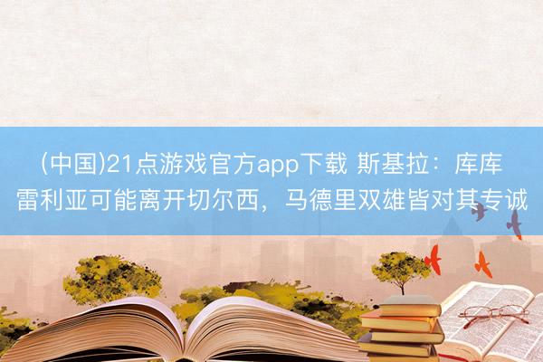 (中国)21点游戏官方app下载 斯基拉：库库雷利亚可能离开切尔西，马德里双雄皆对其专诚