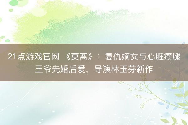 21点游戏官网 《莫离》：复仇嫡女与心脏瘸腿王爷先婚后爱，导演林玉芬新作