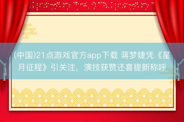 (中国)21点游戏官方app下载 蒋梦婕凭《星月征程》引关注，演技获赞还喜提新称呼