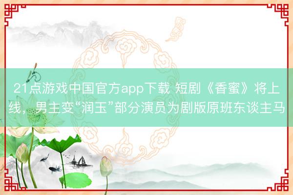 21点游戏中国官方app下载 短剧《香蜜》将上线，男主变“润玉”部分演员为剧版原班东谈主马