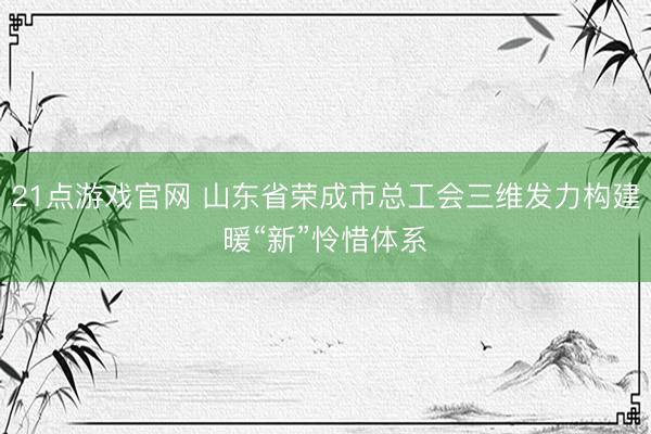 21点游戏官网 山东省荣成市总工会三维发力构建暖“新”怜惜体系
