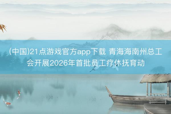 (中国)21点游戏官方app下载 青海海南州总工会开展2026年首批员工疗休抚育动