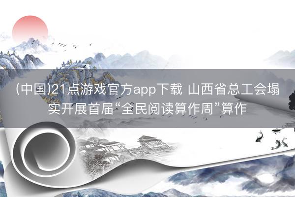 (中国)21点游戏官方app下载 山西省总工会塌实开展首届“全民阅读算作周”算作