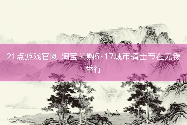 21点游戏官网 淘宝闪购5·17城市骑士节在无锡举行