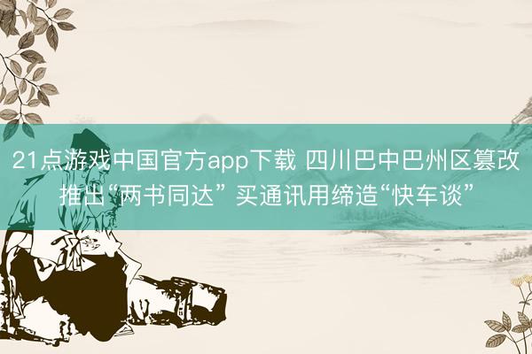 21点游戏中国官方app下载 四川巴中巴州区篡改推出“两书同达” 买通讯用缔造“快车谈”