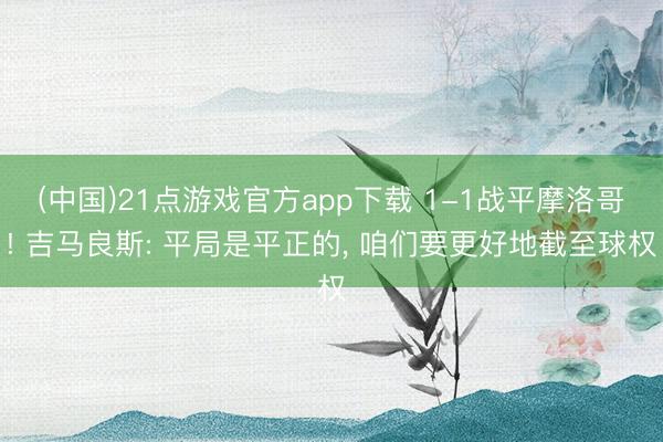 (中国)21点游戏官方app下载 1-1战平摩洛哥! 吉马良斯: 平局是平正的, 咱们要更好地截至球权