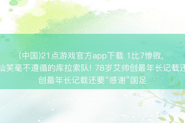 (中国)21点游戏官方app下载 1比7惨败, 但没东谈主会讪笑毫不遵循的库拉索队! 78岁艾帅创最年长记载还要“感谢”国足