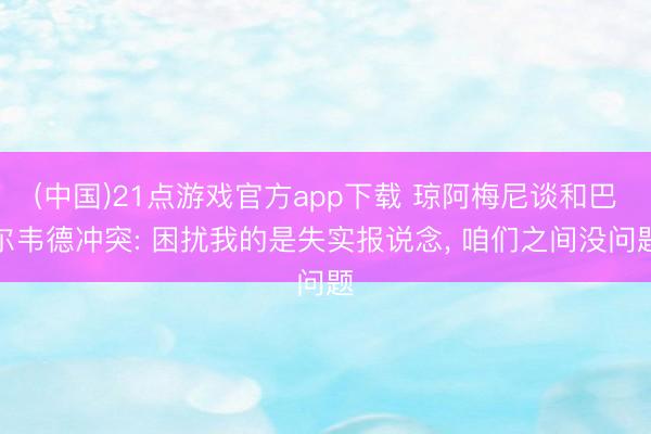 (中国)21点游戏官方app下载 琼阿梅尼谈和巴尔韦德冲突: 困扰我的是失实报说念, 咱们之间没问题