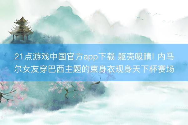 21点游戏中国官方app下载 躯壳吸睛! 内马尔女友穿巴西主题的束身衣现身天下杯赛场