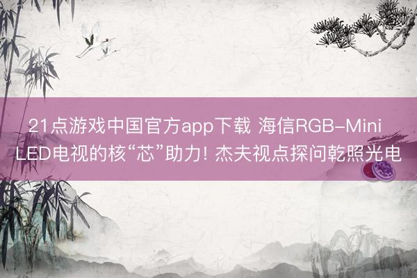 21点游戏中国官方app下载 海信RGB-Mini LED电视的核“芯”助力! 杰夫视点探问乾照光电