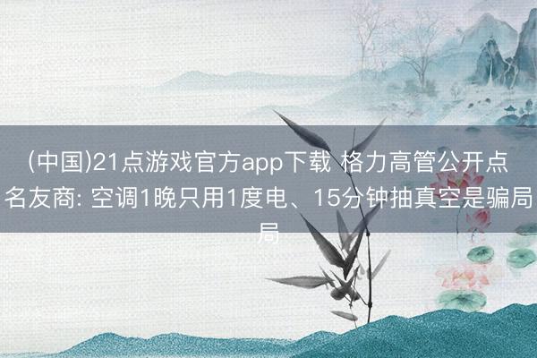 (中国)21点游戏官方app下载 格力高管公开点名友商: 空调1晚只用1度电、15分钟抽真空是骗局