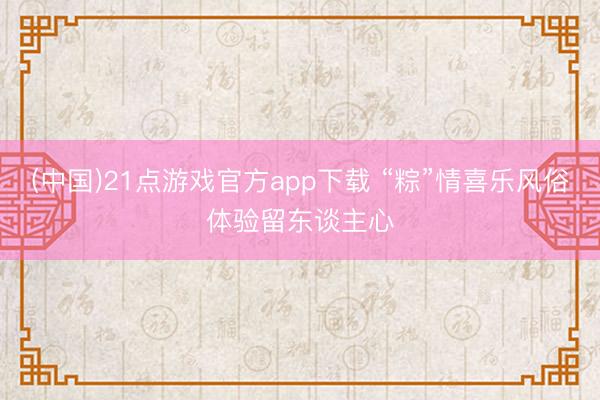 (中国)21点游戏官方app下载 “粽”情喜乐风俗体验留东谈主心