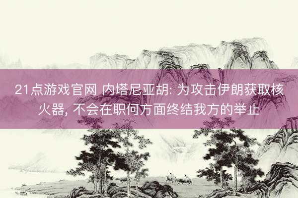 21点游戏官网 内塔尼亚胡: 为攻击伊朗获取核火器, 不会在职何方面终结我方的举止