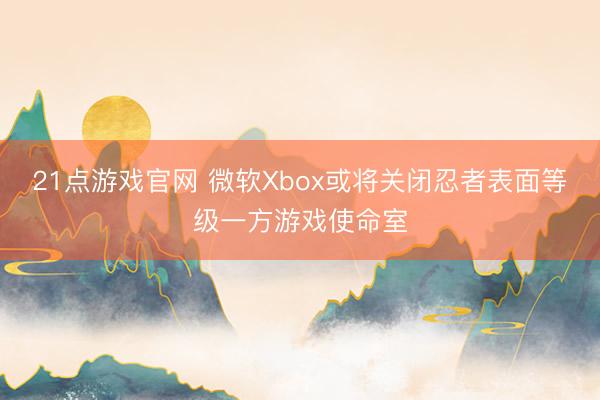 21点游戏官网 微软Xbox或将关闭忍者表面等级一方游戏使命室