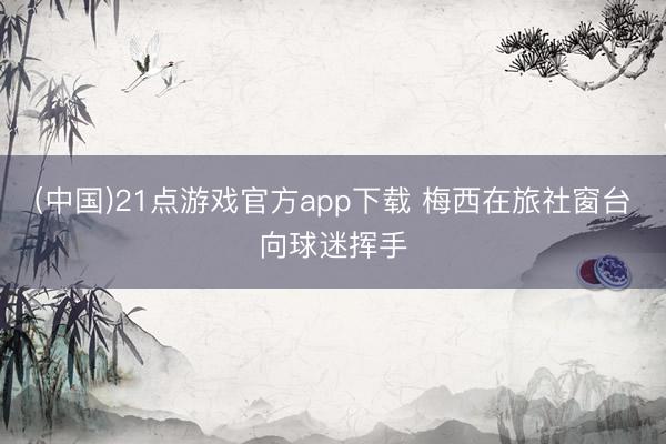 (中国)21点游戏官方app下载 梅西在旅社窗台向球迷挥手