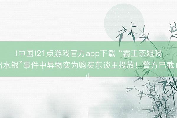 (中国)21点游戏官方app下载 “霸王茶姬喝出水银”事件中异物实为购买东谈主投放！警方已截止